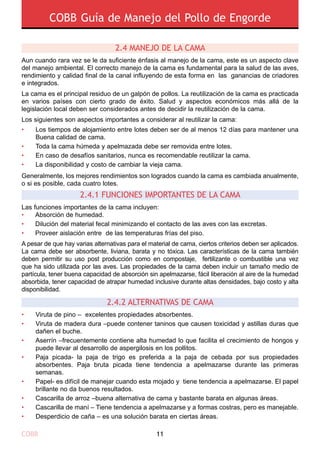 COBB Guía de Manejo del Pollo de Engorde
COBB 11
2.4.2 Alternativas de cama
Viruta de pino – excelentes propiedades absorbentes.
Viruta de madera dura –puede contener taninos que causen toxicidad y astillas duras que
dañen el buche.
Aserrín –frecuentemente contiene alta humedad lo que facilita el crecimiento de hongos y
puede llevar al desarrollo de aspergilosis en los pollitos.
Paja picada- la paja de trigo es preferida a la paja de cebada por sus propiedades
absorbentes. Paja bruta picada tiene tendencia a apelmazarse durante las primeras
semanas.
Papel- es difícil de manejar cuando esta mojado y tiene tendencia a apelmazarse. El papel
brillante no da buenos resultados.
Cascarilla de arroz –buena alternativa de cama y bastante barata en algunas áreas.
Cascarilla de maní – Tiene tendencia a apelmazarse y a formas costras, pero es manejable.
Desperdicio de caña – es una solución barata en ciertas áreas.
•
•
•
•
•
•
•
•
2.4.1 FUNCIONES IMPORTANTES DE LA CAMA
Las funciones importantes de la cama incluyen:
•	 Absorción de humedad.
•	 Dilución del material fecal minimizando el contacto de las aves con las excretas.
•	 Proveer aislación entre de las temperaturas frías del piso.
A pesar de que hay varias alternativas para el material de cama, ciertos criterios deben ser aplicados.
La cama debe ser absorbente, liviana, barata y no tóxica. Las características de la cama también
deben permitir su uso post producción como en compostaje, fertilizante o combustible una vez
que ha sido utilizada por las aves. Las propiedades de la cama deben incluir un tamaño medio de
partícula, tener buena capacidad de absorción sin apelmazarse, fácil liberación al aire de la humedad
absorbida, tener capacidad de atrapar humedad inclusive durante altas densidades, bajo costo y alta
disponibilidad.
2.4 Manejo de la cama
Aun cuando rara vez se le da suficiente énfasis al manejo de la cama, este es un aspecto clave
del manejo ambiental. El correcto manejo de la cama es fundamental para la salud de las aves,
rendimiento y calidad final de la canal influyendo de esta forma en las ganancias de criadores
e integrados.
La cama es el principal residuo de un galpón de pollos. La reutilización de la cama es practicada
en varios países con cierto grado de éxito. Salud y aspectos económicos más allá de la
legislación local deben ser considerados antes de decidir la reutilización de la cama.
Los siguientes son aspectos importantes a considerar al reutilizar la cama:
Generalmente, los mejores rendimientos son logrados cuando la cama es cambiada anualmente,
o si es posible, cada cuatro lotes.
•	
•	
•	
•	
Los tiempos de alojamiento entre lotes deben ser de al menos 12 días para mantener una
Buena calidad de cama.
Toda la cama húmeda y apelmazada debe ser removida entre lotes.
En caso de desafíos sanitarios, nunca es recomendable reutilizar la cama.
La disponibilidad y costo de cambiar la vieja cama.
 