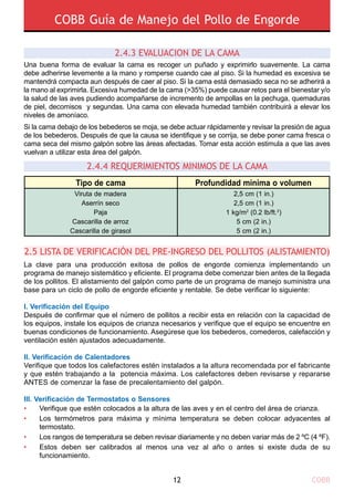 COBB Guía de Manejo del Pollo de Engorde
COBB12
2.5 LISTA DE VERIFICACIÓN DEL PRE-INGRESO DEL POLLITOS (ALISTAMIENTO)
•
•
•
•
Verifique que estén colocados a la altura de las aves y en el centro del área de crianza.
Los termómetros para máxima y mínima temperatura se deben colocar adyacentes al
termostato.
Los rangos de temperatura se deben revisar diariamente y no deben variar más de 2 ºC (4 ºF).
Estos deben ser calibrados al menos una vez al año o antes si existe duda de su
funcionamiento.
La clave para una producción exitosa de pollos de engorde comienza implementando un
programa de manejo sistemático y eficiente. El programa debe comenzar bien antes de la llegada
de los pollitos. El alistamiento del galpón como parte de un programa de manejo suministra una
base para un ciclo de pollo de engorde eficiente y rentable. Se debe verificar lo siguiente:
I. Verificación del Equipo
Después de confirmar que el número de pollitos a recibir esta en relación con la capacidad de
los equipos, instale los equipos de crianza necesarios y verifique que el equipo se encuentre en
buenas condiciones de funcionamiento. Asegúrese que los bebederos, comederos, calefacción y
ventilación estén ajustados adecuadamente.
Ii. Verificación de Calentadores
Verifique que todos los calefactores estén instalados a la altura recomendada por el fabricante
y que estén trabajando a la potencia máxima. Los calefactores deben revisarse y repararse
ANTES de comenzar la fase de precalentamiento del galpón.
Iii. Verificación de Termostatos o Sensores
2.4.3 EvaluaciOn de la cama
Una buena forma de evaluar la cama es recoger un puñado y exprimirlo suavemente. La cama
debe adherirse levemente a la mano y romperse cuando cae al piso. Si la humedad es excesiva se
mantendrá compacta aun después de caer al piso. Si la cama está demasiado seca no se adherirá a
la mano al exprimirla. Excesiva humedad de la cama (>35%) puede causar retos para el bienestar y/o
la salud de las aves pudiendo acompañarse de incremento de ampollas en la pechuga, quemaduras
de piel, decomisos y segundas. Una cama con elevada humedad también contribuirá a elevar los
niveles de amoníaco.
Si la cama debajo de los bebederos se moja, se debe actuar rápidamente y revisar la presión de agua
de los bebederos. Después de que la causa se identifique y se corrija, se debe poner cama fresca o
cama seca del mismo galpón sobre las áreas afectadas. Tomar esta acción estimula a que las aves
vuelvan a utilizar esta área del galpón.
2.4.4 Requerimientos mInimos de la cama
Tipo de cama Profundidad mínima o volumen
2,5 cm (1 in.)
2,5 cm (1 in.)
1 kg/m2
(0.2 lb/ft.2
)
5 cm (2 in.)
5 cm (2 in.)
Viruta de madera
Aserrín seco
Paja
Cascarilla de arroz
Cascarilla de girasol
 
