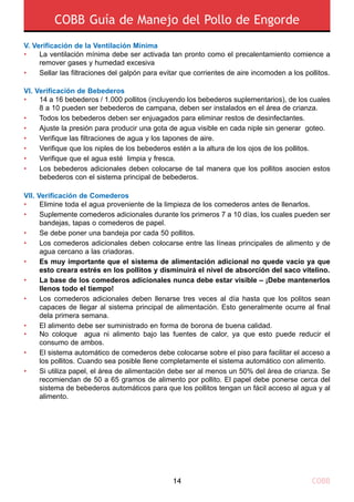 COBB Guía de Manejo del Pollo de Engorde
COBB14
Elimine toda el agua proveniente de la limpieza de los comederos antes de llenarlos.
Suplemente comederos adicionales durante los primeros 7 a 10 días, los cuales pueden ser
bandejas, tapas o comederos de papel.
Se debe poner una bandeja por cada 50 pollitos.
Los comederos adicionales deben colocarse entre las líneas principales de alimento y de
agua cercano a las criadoras.
Es muy importante que el sistema de alimentación adicional no quede vacío ya que
esto creara estrés en los pollitos y disminuirá el nivel de absorción del saco vitelino.
La base de los comederos adicionales nunca debe estar visible – ¡Debe mantenerlos
llenos todo el tiempo!
Los comederos adicionales deben llenarse tres veces al día hasta que los politos sean
capaces de llegar al sistema principal de alimentación. Esto generalmente ocurre al final
dela primera semana.
El alimento debe ser suministrado en forma de borona de buena calidad.
No coloque agua ni alimento bajo las fuentes de calor, ya que esto puede reducir el
consumo de ambos.
El sistema automático de comederos debe colocarse sobre el piso para facilitar el acceso a
los pollitos. Cuando sea posible llene completamente el sistema automático con alimento.
Si utiliza papel, el área de alimentación debe ser al menos un 50% del área de crianza. Se
recomiendan de 50 a 65 gramos de alimento por pollito. El papel debe ponerse cerca del
sistema de bebederos automáticos para que los pollitos tengan un fácil acceso al agua y al
alimento.
•
•
•
•
•
•
•
•
•
•
•
Vii. Verificación de Comederos
La ventilación mínima debe ser activada tan pronto como el precalentamiento comience a
remover gases y humedad excesiva
Sellar las filtraciones del galpón para evitar que corrientes de aire incomoden a los pollitos.
•
•
V. Verificación de la Ventilación Mínima
14 a 16 bebederos / 1.000 pollitos (incluyendo los bebederos suplementarios), de los cuales
8 a 10 pueden ser bebederos de campana, deben ser instalados en el área de crianza.
Todos los bebederos deben ser enjuagados para eliminar restos de desinfectantes.
Ajuste la presión para producir una gota de agua visible en cada niple sin generar goteo.
Verifique las filtraciones de agua y los tapones de aire.
Verifique que los niples de los bebederos estén a la altura de los ojos de los pollitos.
Verifique que el agua esté limpia y fresca.
Los bebederos adicionales deben colocarse de tal manera que los pollitos asocien estos
bebederos con el sistema principal de bebederos.
•
•
•
•
•
•
•
Vi. Verificación de Bebederos
 