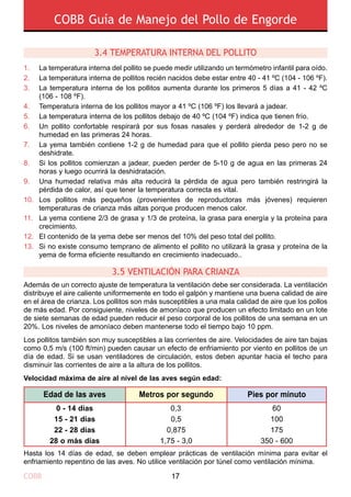 COBB Guía de Manejo del Pollo de Engorde
COBB 17
3.4 TEMPERATURA INTERNA DEL POLLITO
3.5 VENTILACIÓN PARA CRIANZA
Además de un correcto ajuste de temperatura la ventilación debe ser considerada. La ventilación
distribuye el aire caliente uniformemente en todo el galpón y mantiene una buena calidad de aire
en el área de crianza. Los pollitos son más susceptibles a una mala calidad de aire que los pollos
de más edad. Por consiguiente, niveles de amoníaco que producen un efecto limitado en un lote
de siete semanas de edad pueden reducir el peso corporal de los pollitos de una semana en un
20%. Los niveles de amoníaco deben mantenerse todo el tiempo bajo 10 ppm.
Los pollitos también son muy susceptibles a las corrientes de aire. Velocidades de aire tan bajas
como 0,5 m/s (100 ft/min) pueden causar un efecto de enfriamiento por viento en pollitos de un
día de edad. Si se usan ventiladores de circulación, estos deben apuntar hacia el techo para
disminuir las corrientes de aire a la altura de los pollitos.
Velocidad máxima de aire al nivel de las aves según edad:
Hasta los 14 días de edad, se deben emplear prácticas de ventilación mínima para evitar el
enfriamiento repentino de las aves. No utilice ventilación por túnel como ventilación mínima.
0 - 14 días
15 - 21 días
22 - 28 días
28 o más días
0,3
0,5
0,875
1,75 - 3,0
60
100
175
350 - 600
Edad de las aves Metros por segundo Pies por minuto
1.
2.
3.
4.
5.
6.
7.
8.
9.
10.
11.
12.
13.
La temperatura interna del pollito se puede medir utilizando un termómetro infantil para oído.
La temperatura interna de pollitos recién nacidos debe estar entre 40 - 41 ºC (104 - 106 ºF).
La temperatura interna de los pollitos aumenta durante los primeros 5 días a 41 - 42 ºC
(106 - 108 ºF).
Temperatura interna de los pollitos mayor a 41 ºC (106 ºF) los llevará a jadear.
La temperatura interna de los pollitos debajo de 40 ºC (104 ºF) indica que tienen frío.
Un pollito confortable respirará por sus fosas nasales y perderá alrededor de 1-2 g de
humedad en las primeras 24 horas.
La yema también contiene 1-2 g de humedad para que el pollito pierda peso pero no se
deshidrate.
Si los pollitos comienzan a jadear, pueden perder de 5-10 g de agua en las primeras 24
horas y luego ocurrirá la deshidratación.
Una humedad relativa más alta reducirá la pérdida de agua pero también restringirá la
pérdida de calor, así que tener la temperatura correcta es vital.
Los pollitos más pequeños (provenientes de reproductoras más jóvenes) requieren
temperaturas de crianza más altas porque producen menos calor.
La yema contiene 2/3 de grasa y 1/3 de proteína, la grasa para energía y la proteína para
crecimiento.
El contenido de la yema debe ser menos del 10% del peso total del pollito.
Si no existe consumo temprano de alimento el pollito no utilizará la grasa y proteína de la
yema de forma eficiente resultando en crecimiento inadecuado..
 