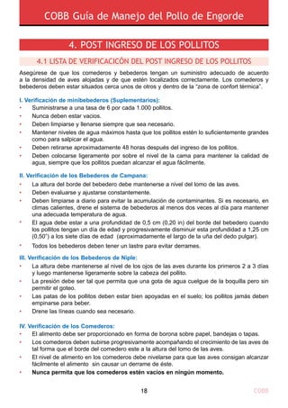 COBB Guía de Manejo del Pollo de Engorde
COBB18
Asegúrese de que los comederos y bebederos tengan un suministro adecuado de acuerdo
a la densidad de aves alojadas y de que estén localizados correctamente. Los comederos y
bebederos deben estar situados cerca unos de otros y dentro de la “zona de confort térmica”.
I. Verificación de minibebederos (Suplementarios):
Ii. Verificación de los Bebederos de Campana:
Iii. Verificación de los Bebederos de Niple:
Iv. Verificación de los Comederos:
•
•
•
•
•
La altura del borde del bebedero debe mantenerse a nivel del lomo de las aves.
Deben evaluarse y ajustarse constantemente.
Deben limpiarse a diario para evitar la acumulación de contaminantes. Si es necesario, en
climas calientes, drene el sistema de bebederos al menos dos veces al día para mantener
una adecuada temperatura de agua.
El agua debe estar a una profundidad de 0,5 cm (0,20 in) del borde del bebedero cuando
los pollitos tengan un día de edad y progresivamente disminuir esta profundidad a 1,25 cm
(0,50”) a los siete días de edad (aproximadamente el largo de la uña del dedo pulgar).
Todos los bebederos deben tener un lastre para evitar derrames.
•
•
•
•
•
•
•
•
El alimento debe ser proporcionado en forma de borona sobre papel, bandejas o tapas.
Los comederos deben subirse progresivamente acompañando el crecimiento de las aves de
tal forma que el borde del comedero este a la altura del lomo de las aves.
El nivel de alimento en los comederos debe nivelarse para que las aves consigan alcanzar
fácilmente el alimento sin causar un derrame de éste.
Nunca permita que los comederos estén vacíos en ningún momento.
4. POST INGRESO DE LOS POLLITOS
4.1 LISTA DE VERIFICACICÓN DEL POST INGRESO DE LOS POLLITOS 
La altura debe mantenerse al nivel de los ojos de las aves durante los primeros 2 a 3 días
y luego mantenerse ligeramente sobre la cabeza del pollito.
La presión debe ser tal que permita que una gota de agua cuelgue de la boquilla pero sin
permitir el goteo.
Las patas de los pollitos deben estar bien apoyadas en el suelo; los pollitos jamás deben
empinarse para beber.
Drene las líneas cuando sea necesario.
Suministrarse a una tasa de 6 por cada 1.000 pollitos.
Nunca deben estar vacios.
Deben limpiarse y llenarse siempre que sea necesario.
Mantener niveles de agua máximos hasta que los pollitos estén lo suficientemente grandes
como para salpicar el agua.
Deben retirarse aproximadamente 48 horas después del ingreso de los pollitos.
Deben colocarse ligeramente por sobre el nivel de la cama para mantener la calidad de
agua, siempre que los pollitos puedan alcanzar el agua fácilmente.
•
•
•
•
•
•
 