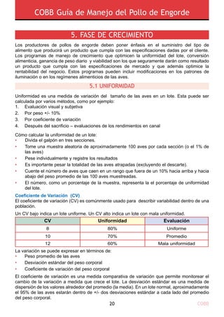 COBB Guía de Manejo del Pollo de Engorde
COBB20
5. Fase de crecimiento
Los productores de pollos de engorde deben poner énfasis en el suministro del tipo de
alimento que producirá un producto que cumpla con las especificaciones dadas por el cliente.
Los programas de manejo de crecimiento que optimicen la uniformidad del lote, conversión
alimenticia, ganancia de peso diario y viabilidad son los que seguramente darán como resultado
un producto que cumpla con las especificaciones de mercado y que además optimice la
rentabilidad del negocio. Estos programas pueden incluir modificaciones en los patrones de
iluminación o en los regímenes alimenticios de las aves.
Uniformidad es una medida de variación del tamaño de las aves en un lote. Esta puede ser
calculada por varios métodos, como por ejemplo:
1. 	 Evaluación visual y subjetiva
2. 	 Por peso +/- 10%
3. 	 Por coeficiente de variación
4. 	 Después del sacrificio – evaluaciones de los rendimientos en canal
Cómo calcular la uniformidad de un lote:
Coeficiente de Variación (CV)
El coeficiente de variación (CV) es comúnmente usado para describir variabilidad dentro de una
población.
Un CV bajo indica un lote uniforme. Un CV alto indica un lote con mala uniformidad.
La variación se puede expresar en términos de:
•	 Peso promedio de las aves
•	 Desviación estándar del peso corporal
•	 Coeficiente de variación del peso corporal
El coeficiente de variación es una medida comparativa de variación que permite monitorear el
cambio de la variación a medida que crece el lote. La desviación estándar es una medida de
dispersión de los valores alrededor del promedio (la media). En un lote normal, aproximadamente
el 95% de las aves estarán dentro de +/- dos desviaciones estándar a cada lado del promedio
del peso corporal.
5.1 Uniformidad
CV Uniformidad Evaluación
8
10
12
80%
70%
60%
Uniforme
Promedio
Mala uniformidad
Divida el galpón en tres secciones.
Tome una muestra aleatoria de aproximadamente 100 aves por cada sección (o el 1% de
las aves)
Pese individualmente y registre los resultados
Es importante pesar la totalidad de las aves atrapadas (excluyendo el descarte).
Cuente el número de aves que caen en un rango que fuera de un 10% hacia arriba y hacia
abajo del peso promedio de las 100 aves muestreadas.
El número, como un porcentaje de la muestra, representa la el porcentaje de uniformidad
del lote.
•
•
•
•
•
•
 