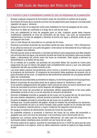 COBB Guía de Manejo del Pollo de Engorde
COBB 23
5.3.1 PUNTOS CLAVE A CONSIDERAR CUANDO SE USE UN PROGRAMA DE ILUMINACIÓN
•
•
•
•
•
•
•
•
•
•
•
•
•
•
•
•
•
•
•
•
•
Ensaye cualquier programa de iluminación antes de convertirlo en política de la granja.
Suministre 24 horas de luz durante el primer día de alojamiento para asegurar una adecuada
ingestión de agua y alimento.
Apague las luces en la segunda noche para establecer la hora de apagada de las luces.
Esta hora no debe ser cambiada a lo largo de la vida de las aves.
Una vez establecida la hora de apagada para un lote, cualquier ajuste debe hacerse
modificando solamente la hora de encendido de las luces. Las aves se acostumbran
rápidamente a la hora de apagado y llenaran el buche con agua y alimento antes de que
se apaguen las luces.
Use un solo bloque de oscuridad en un periodo de 24 horas.
Empiece a aumentar el período de oscuridad cuando las aves alcancen 100 a 160 gramos.
Si se utiliza la crianza en una parte del galpón, evite reducir la intensidad de la luz hasta que
todo el galpón sea utilizado.
Permita que las aves se alimenten a voluntad (ad libitum) para asegurarse que ellas estarán
con el buche lleno de agua y de alimento durante las horas de oscuridad y para que puedan
beber y alimentarse tan pronto como las luces se enciendan. Esto ayuda a prevenir la
deshidratación y el estrés de las aves.
En la medida de lo posible, los períodos de oscuridad deben ser durante la noche para
asegurarse de que el interior del galpón este completamente oscuro y que una adecuada
inspección del lote sea posible durante el día.
Las aves deben pesarse semanalmente como mínimo y durante los días en que se ajuste
el programa de iluminación. El programa de iluminación debe ajustarse de acuerdo con el
peso promedio de las aves. La experiencia del rendimiento particular de una granja también
debe ser considerada.
El período de oscuridad debe aumentarse en etapas y no de forma gradual (ver los programas).
Reducir el período de oscuridad antes de la captura reduce la “tendencia a volar”.
Si se practica adelgazamiento del galpón (retiro parcial de aves) es bueno reintroducir seis
horas de oscuridad la primera noche después del adelgazamiento.
Reduzca las horas de oscuridad en temporadas cálidas especialmente si las aves están
estresadas durante el día y si se ha reducido el consumo de alimento.
Durante el invierno coincida la apagada de las luces con la puesta del sol, de esta forma
las aves estarán despiertas y activas durante el periodo más frio de la noche.
Durante el verano coincida la encendida de las luces con la salida del sol.
Verifique que la parte posterior del galpón, donde se instalan los comederos con sensores,
no tenga corrientes de aire o la cama húmeda. Esto puede resultar en el vaciado del resto
de los comederos creando pánico y mayor incidencia de rasguños entre las aves.
No apague el sistema de alimentación durante las horas de oscuridad.
Es preferible empezar a aumentar o disminuir las horas de luz antes del encendido o
apagado que usar una hora de amanecer o de anochecer como disminución de luz.
Galpones con cortinas claras tienen pocas alternativas. En este caso los programas de
iluminación deben diseñarse para coincidir con las horas de luz solar.
48 horas antes de la captura, aumente la intensidad de la luz a 10/20 lux para que las aves
se acostumbren a la captura. ¡Esto es válido solamente cuando la captura se haga durante
el día!
 