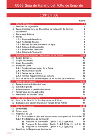 COBB Guía de Manejo del Pollo de Engorde
COBB
Contenidos
				 Página
1.	Diseño de Galpones		 1-9
1.1	Densidad de Alojamiento   		 1
1.2	Requerimientos Clave de Diseño Para La Instalación De Cortinas	 2
1.3	 Aislamiento  		 2
1.4	 Cámaras de Crianza    		 3
1.5	 Equipo		 4
	 1.5.1 	Sistema de Bebederos		 4
	 1.5.2 	Medidores de Agua		 5
	 1.5.3 	Tanques de Almacenamiento de Agua		 6
	 1.5.4  Sistema de Alimentación		 7
	 1.5.5  Sistema de Calefacción		 8
	 1.5.6  Sistema de Ventilación  		 9
2.	 Preparación de Galpones – Pre-Ingreso de los Pollitos		 10-14	
2.1	 Galpón Completo		 10
2.2	 Galpón Seccionado		 10
2.3	 Luces de Atracción		 10
2.4	 Manejo de Cama		 11
	 2.4.1  Funciones Importantes de la Cama		 11
	 2.4.2 	Alternativas de Cama		 11
	 2.4.3 	Evaluación de la Cama 		 12
	 2.4.4 	Mínimos Requerimientos de la Cama 		 12
2.5	 Lista de Verificación del Pre-Ingreso de los Pollitos (alistamiento) 	 12
3.	 Ingreso de los Pollitos 		 15-17
3.1	Requerimientos de Manejo Claves		 15
3.2	 Calidad de pollito  		 15
3.3	 Manejo durante el periodo de Crianza  		 16
3.4 	Temperatura Interna del pollito		 17
3.5	 Ventilación durante la Crianza 		 17
4.	 Post-Ingreso de los Pollitos 		 18-19
4.1	 Lista de Verificación de Post-Ingreso de los Pollitos  		 18
4.2	 Evaluación del Galpón después del Ingreso de los Pollitos  		 19
5.	 Fase de Crecimiento		 20-25
5.1	Uniformidad		 20
5.2	Temperatura		 21
5.3	 Programas de Luz 		 22
	 5.3.1	 Puntos claves a considerar cuando se usa un Programa de Iluminación 	23
	 5.3.2	Tres Programas de Iluminación 		 24
		 1)   Programa De Iluminación – Opción 1: <2,0 kg (4,4 lb)	 24
		 2)   Programa De Iluminación – Opción 2: <2,0-3,0 kg (4,4 - 6,6 lb)	 24
		 3)   Programa DE Iluminación – Opción 3: >3,0 kg (6,6 lb)	 25
5.4	 Beneficios del Programa de Iluminación 		 25
 