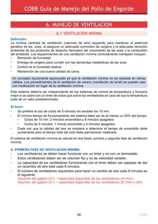 COBB Guía de Manejo del Pollo de Engorde
COBB26
6. Manejo de ventilaciOn
Definición:
La mínima cantidad de ventilación (volumen de aire) requerido para mantener el potencial
genético de las aves, al asegurar un adecuado suministro de oxígeno y la adecuada remoción
ambiental de los productos de desecho derivados del crecimiento de las aves y la combustión
del ambiente. Los requerimientos de una ventilación mínima correctamente manejado incluyen:
•	 Remoción de humedad
•	 Entrega de oxígeno para cumplir con las demandas metabólicas de las aves.
•	 Control de la humedad relativa.
•	 Mantención de una buena calidad de cama.
Este sistema debería ser independiente de los sistemas de control de temperatura y funciona
mejor si se opera con un timer de ciclos que active los ventiladores en caso de que la temperatura
sube de un valor predeterminado.
El timer:
El sistema de ventilación mínima se calcula en dos fases; primera y segunda fase de ventilación
mínima.
A. Primera fase de ventilaciOn mInima:
•
•
•
•
Los ventiladores se deben hacer funcionar con un timer y no con un termostato.
Estos ventiladores deben ser de volumen fijo y no de velocidad variable.
La capacidad de los ventiladores funcionando con el timer deben ser capaces de dar
un recambio de aire total cada 8 minutos.
El número de ventiladores requeridos para hacer un cambio de aire cada 8 minutos es
el siguiente:
Volumen del galpón (m3
) ÷capacidad disponible de los ventiladores (m3
/min)
Volumen del galpón (ft.3
) ÷ capacidad disponible de los ventiladores (ft.3
/min o cfm)
6.1 VentilaciOn mInima
•
•
•
Se prefiere el uso de ciclos de 5 minutos sin exceder los 10 min.
El mínimo tiempo de funcionamiento del sistema debe ser de al menos un 20% del tiempo.
• 	 Ciclos de 10 min: 2 minutos encendidos y 8 minutos apagados.
• 	 Ciclos de 5 minutos: 1 minuto encendido y 4 minutos apagados.
Cada vez que la calidad del aire se empiece a deteriorar el tiempo de encendido debe
aumentarse pero el tiempo total del ciclo debe permanecer inalterado.
Un concepto típicamente equivocado es que la ventilación mínima no se necesita en climas
cálidos. Los procedimientos de la ventilación de verano (ventilación de túnel) se pueden usar
con moderación en lugar de la ventilación mínima.
 