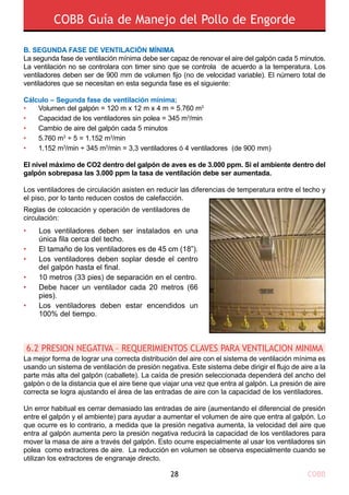 COBB Guía de Manejo del Pollo de Engorde
COBB28
B. SEGUNDA FASE DE VENTILACIÓN MÍNIMA
La segunda fase de ventilación mínima debe ser capaz de renovar el aire del galpón cada 5 minutos.
La ventilación no se controlara con timer sino que se controla de acuerdo a la temperatura. Los
ventiladores deben ser de 900 mm de volumen fijo (no de velocidad variable). El número total de
ventiladores que se necesitan en esta segunda fase es el siguiente:
Cálculo – Segunda fase de ventilación mínima;
•	 Volumen del galpón = 120 m x 12 m x 4 m = 5.760 m3
•	 Capacidad de los ventiladores sin polea = 345 m3
/min
•	 Cambio de aire del galpón cada 5 minutos
•	 5.760 m3
÷ 5 = 1.152 m3
/min
•	 1.152 m3
/min ÷ 345 m3
/min = 3,3 ventiladores ó 4 ventiladores (de 900 mm)
El nivel máximo de CO2 dentro del galpón de aves es de 3.000 ppm. Si el ambiente dentro del
galpón sobrepasa las 3.000 ppm la tasa de ventilación debe ser aumentada.
Los ventiladores de circulación asisten en reducir las diferencias de temperatura entre el techo y
el piso, por lo tanto reducen costos de calefacción.
Reglas de colocación y operación de ventiladores de
circulación:
La mejor forma de lograr una correcta distribución del aire con el sistema de ventilación mínima es
usando un sistema de ventilación de presión negativa. Este sistema debe dirigir el flujo de aire a la
parte más alta del galpón (caballete). La caída de presión seleccionada dependerá del ancho del
galpón o de la distancia que el aire tiene que viajar una vez que entra al galpón. La presión de aire
correcta se logra ajustando el área de las entradas de aire con la capacidad de los ventiladores.
Un error habitual es cerrar demasiado las entradas de aire (aumentando el diferencial de presión
entre el galpón y el ambiente) para ayudar a aumentar el volumen de aire que entra al galpón. Lo
que ocurre es lo contrario, a medida que la presión negativa aumenta, la velocidad del aire que
entra al galpón aumenta pero la presión negativa reducirá la capacidad de los ventiladores para
mover la masa de aire a través del galpón. Esto ocurre especialmente al usar los ventiladores sin
polea como extractores de aire. La reducción en volumen se observa especialmente cuando se
utilizan los extractores de engranaje directo.
6.2 PRESION NEGATIVA – REQUERIMIENTOS CLAVES PARA VENTILACION MINIMA
•
•
•
•
•
•
Los ventiladores deben ser instalados en una
única fila cerca del techo.
El tamaño de los ventiladores es de 45 cm (18”).
Los ventiladores deben soplar desde el centro
del galpón hasta el final.
10 metros (33 pies) de separación en el centro.
Debe hacer un ventilador cada 20 metros (66
pies).
Los ventiladores deben estar encendidos un
100% del tiempo.
 