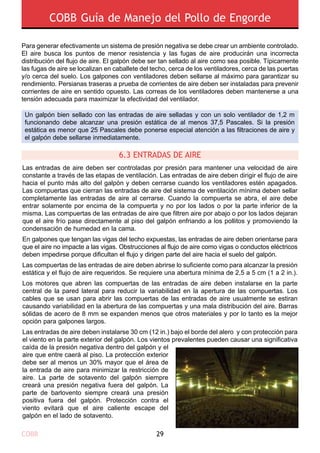 COBB 29
COBB Guía de Manejo del Pollo de Engorde
Las entradas de aire deben ser controladas por presión para mantener una velocidad de aire
constante a través de las etapas de ventilación. Las entradas de aire deben dirigir el flujo de aire
hacia el punto más alto del galpón y deben cerrarse cuando los ventiladores estén apagados.
Las compuertas que cierran las entradas de aire del sistema de ventilación mínima deben sellar
completamente las entradas de aire al cerrarse. Cuando la compuerta se abra, el aire debe
entrar solamente por encima de la compuerta y no por los lados o por la parte inferior de la
misma. Las compuertas de las entradas de aire que filtren aire por abajo o por los lados dejaran
que el aire frío pase directamente al piso del galpón enfriando a los pollitos y promoviendo la
condensación de humedad en la cama.
En galpones que tengan las vigas del techo expuestas, las entradas de aire deben orientarse para
que el aire no impacte a las vigas. Obstrucciones al flujo de aire como vigas o conductos eléctricos
deben impedirse porque dificultan el flujo y dirigen parte del aire hacia el suelo del galpón.
Las compuertas de las entradas de aire deben abrirse lo suficiente como para alcanzar la presión
estática y el flujo de aire requeridos. Se requiere una abertura mínima de 2,5 a 5 cm (1 a 2 in.).
Los motores que abren las compuertas de las entradas de aire deben instalarse en la parte
central de la pared lateral para reducir la variabilidad en la apertura de las compuertas. Los
cables que se usan para abrir las compuertas de las entradas de aire usualmente se estiran
causando variabilidad en la abertura de las compuertas y una mala distribución del aire. Barras
sólidas de acero de 8 mm se expanden menos que otros materiales y por lo tanto es la mejor
opción para galpones largos.
Las entradas de aire deben instalarse 30 cm (12 in.) bajo el borde del alero y con protección para
el viento en la parte exterior del galpón. Los vientos prevalentes pueden causar una significativa
caída de la presión negativa dentro del galpón y el
aire que entre caerá al piso. La protección exterior
debe ser al menos un 30% mayor que el área de
la entrada de aire para minimizar la restricción de
aire. La parte de sotavento del galpón siempre
creará una presión negativa fuera del galpón. La
parte de barlovento siempre creará una presión
positiva fuera del galpón. Protección contra el
viento evitará que el aire caliente escape del
galpón en el lado de sotavento.
6.3 ENTRADAS DE AIRE
Un galpón bien sellado con las entradas de aire selladas y con un solo ventilador de 1,2 m
funcionando debe alcanzar una presión estática de al menos 37,5 Pascales. Si la presión
estática es menor que 25 Pascales debe ponerse especial atención a las filtraciones de aire y
el galpón debe sellarse inmediatamente.
Para generar efectivamente un sistema de presión negativa se debe crear un ambiente controlado.
El aire busca los puntos de menor resistencia y las fugas de aire producirán una incorrecta
distribución del flujo de aire. El galpón debe ser tan sellado al aire como sea posible. Típicamente
las fugas de aire se localizan en caballete del techo, cerca de los ventiladores, cerca de las puertas
y/o cerca del suelo. Los galpones con ventiladores deben sellarse al máximo para garantizar su
rendimiento. Persianas traseras a prueba de corrientes de aire deben ser instaladas para prevenir
corrientes de aire en sentido opuesto. Las correas de los ventiladores deben mantenerse a una
tensión adecuada para maximizar la efectividad del ventilador.
 