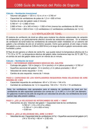 COBB Guía de Manejo del Pollo de Engorde
COBB32
Cálculo – Ventilación transicional
•	 Volumen del galpón = 120 m x 12 m x 4 m = 5.760 m3
•	 Capacidad de ventiladores de polea de 1,2 m = 600 m3
/min
•	 Cambio de aire del galpón cada 2 minutos
•	 5.760 m3
÷ 2 = 2.880 m3
/min
•	 2.880 m3
/min – (4 x 345 m3
/min) = 1.500 m3
/min (menos los ventiladores de 900 mm)
•	 1.500 m3
/min ÷ 600 m3
/min = 2,5 ventiladores ó 2 ventiladores (ventiladores de 1,2 m)
El sistema de ventilación de túnel se utiliza para moderar los efectos estacionales de variación
de temperatura y es particularmente efectivo durante las estaciones calurosas. En el sistema
de ventilación de túnel todos los ventiladores de extracción están instalados en un extremo del
galpón y las entradas de aire en el extremo opuesto. Como guía general, el aire viaja a través
del galpón a una velocidad de 3,00m/s (600 ft/min) a lo largo de todo el galpón removiendo calor,
humedad y polvo.
El flujo de aire genera un efecto de viento frio que puede reducir la temperatura efectiva de 5 a
7 ºC (10 a 12 ºF). La temperatura efectiva del galpón debe mantenerse bajo los 30 ºC (86 ºF) y
el cambio de aire del galpón debe ocurrir en menos de un minuto.
Cálculo – Ventilación de túnel
PASO 1: DETERMINAR DIMENSIONES BÁSICAS DEL GALPÓN
•	 Cubicaje del galpón: 120 m (largo) x 12 m (ancho) x 4 m (altura promedio) = 5.760 m3
•	 Superficie seccional del galpón: 12 m (ancho) x 4 m (altura promedio) = 48 m2
•	 Velocidad de viento requerida = 3 m/s
•	 Cambio de aire requerido: menos de 1 minuto
PASO 2: CAPACIDAD DE LOS VENTILADORES REQUERIDA PARA VELOCIDAD DE AIRE
MÁXIMA DE 3 M/S
•	 Capacidad requerida de ventiladores: 48 m2
x 3.0 m/s = 144 m3
/s
•	 Cantidad de ventiladores de 1,2 m requeridos: 144 m3
/s ÷ 10 m3
/s = 14 ventiladores
PASO 3: ¿ES LA VELOCIDAD DE INTERCAMBIO DE AIRE < 1 Min?
•	 Intercambio de aire: Volumen del galpón ÷ Capacidad total de los ventiladores
				 5,760 m3
÷ (14 x (10 m3
/s x 60s))
				 = 5,760 m3
÷ (14 x 600 m3
/min)
				 = 0.69 min
PASO 4: ¿ES LA VELOCIDAD DEL AIRE 3.0 M/S?
•	 Velocidad de aire: Capacidad total de ventiladores (m3
/s) ÷ Superficie seccional del galpón (m2
)
				 (14 x 10 m3
/s) ÷ 48 m2
= 2.92 m/s
6.5 VENTILACIÓN DE TÚNEL
Nota: los ventiladores más apropiados para el sistema de ventilación de túnel son los
ventiladores de alta capacidad operados con correa de 1,2 m (48”) o 1,4 m (54”) de diámetro.
En galpones modernos de pollo de engorde con velocidad de aire alto, los ventiladores de túnel
operan bajo alta presión estática.
 