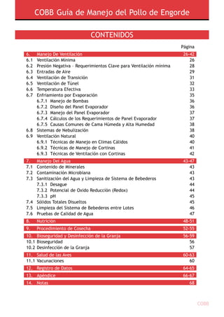 COBB Guía de Manejo del Pollo de Engorde
COBB
Contenidos
				 Página
6.	 Manejo De Ventilación		 26-42
6.1	 Ventilación Mínima		 26
6.2	 Presión Negativa – Requerimientos Clave para Ventilación mínima 	 28
6.3	 Entradas de Aire		 29
6.4	 Ventilación de Transición		 31
6.5	 Ventilación de Túnel		 32
6.6	Temperatura Efectiva		 33
6.7	 Enfriamiento por Evaporación		 35
	 6.7.1 	Manejo de Bombas		 36
	 6.7.2 	Diseño del Panel Evaporador		 36
	 6.7.3 	Manejo del Panel Evaporador		 37
	 6.7.4 	Cálculos de los Requerimientos de Panel Evaporador 		 37
	 6.7.5  Causas Comunes de Cama Húmeda y Alta Humedad  		 38
6.8	Sistemas de Nebulización		 38
6.9	 Ventilación Natural		 40
	 6.9.1 	Técnicas de Manejo en Climas Cálidos		 40
	 6.9.2 	Técnicas de Manejo de Cortinas		 41
	 6.9.3 	Técnicas de Ventilación con Cortinas		 42
7.	 Manejo Del Agua		 43-47
7.1	 Contenido de Minerales		 43
7.2	 Contaminación Microbiana		 43
7.3	Sanitización del Agua y Limpieza de Sistema de Bebederos   		 43
	 7.3.1 	Desague		 44
	 7.3.2 	Potencial de Oxido Reducción (Redox)		 44
	 7.3.3	 pH		 45
7.4	Sólidos Totales Disueltos  		 45
7.5	 Limpieza del Sistema de Bebederos entre Lotes 		 46
7.6	 Pruebas de Calidad de Agua  		 47
8.	Nutrición		 48-51	
9.	 Procedimiento de Cosecha		 52-55
10.	 Bioseguridad y Desinfección de la Granja 		 56-59
10.1	Bioseguridad		 56
10.2	Desinfección de la Granja		 57
11.	Salud de las Aves 		 60-63
11.1	Vacunaciones 		 60
12.	Registro de Datos 		 64-65
13.	 Apéndice		 66-67
14.	Notas			 68
 