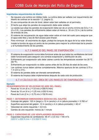 COBB 37
COBB Guía de Manejo del Pollo de Engorde
6.7.4 CÁLCULO DEL ÁREA DE LOS PANELES DE EVAPORACIÓN
Importantes requerimientos de diseño:
•
•
•
•
•
•
•
Se requiere una cortina con doblez triple. La cortina debe ser sellada (ver requerimiento del
diseño de cortinas en la sección 1.2, página 2).
Si usa compuertas de aire de túnel, deben estar bien selladas en el perímetro.
El techo que aloja los paneles de evaporación debe estar aislado.
La caseta que aloja los paneles de evaporación debe ser de un ancho mínimo de 0,6 a 1 m
(2 a 3 ft.). Los paneles de enfriamiento deben estar al menos a 30 cm (12 in.) de la cortina
de entrada de aire.
El sistema de recuperación de agua debe estar sobre el nivel del suelo para asegurar que
el agua este tibia y sea de fácil acceso para limpiar.
Para minimizar el crecimiento de algas, proteja los tanques de agua de la luz solar directa.
Instale la bomba de agua al centro de los paneles para mejorar la uniformidad de la presión
y el humedecimiento de los paneles.
6.7.3 MANEJO DEL PANEL DE EVAPORACIÓN
•
•
•
•
•
•
El sistema de evaporación nunca debe funcionar antes de que todos los ventiladores del túnel
estén funcionando para asegurar una correcta evaporación y distribución de aire.
Enfriamiento por evaporación solo debe usarse cuando las temperaturas excedan los 28 ºC
(82 ºF).
Enfriamiento por evaporación no debe usarse antes de los 28 días de edad de las aves.
Las cortinas nunca deben abrirse completamente. Máxima apertura de las cortinas 0,75 a
1 m (2,5 a 3 ft.).
El sistema de paneles debe ser drenado semanalmente.
El sistema de limpieza debe implementarse después de cada ciclo de producción.
Ejemplo:
REQUERIMIENTOS DE VELOCIDAD DE AIRE DEL PANEL:
•	 Panel de 15 cm (6 in.) <1,8 m/s (<350 ft./min)
•	 Panel de 10 cm (4 in.) <1,25 m/s (<250 ft./min)
•	 Panel de 5 cm (2 in.) < 0,75 m/s (<150 ft/.min)
PASO 1: DETERMINAR DIMENSIONES BÁSICAS DEL GALPÓN
•	 Cubicaje del galpón: 120 m (largo) x 12 m (ancho) x 4 m (altura promedio) = 5.760 m3
•	 Superficie seccional del galpón: 12 m (ancho) x 4 m (altura promedio) = 48 m2
•	 Velocidad de viento requerida = 3,0 m/s
•	 Cambio de aire requerido: menos de 1 minuto
PASO 2: CAPACIDAD DE LOS VENTILADORES REQUERIDA
•	 Capacidad requerida de ventiladores: 48 m2
x 3,0 m/s = 144 m3
/s
	 (520 ft.2
x 600 ft./min = 312.000 ft.3
/min)
 