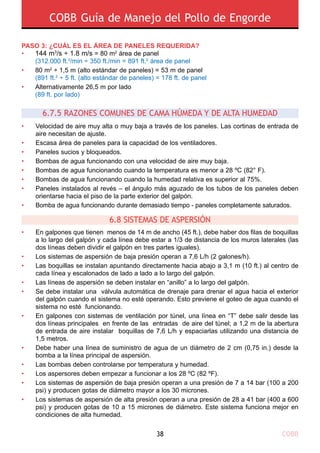 COBB Guía de Manejo del Pollo de Engorde
COBB38
PASO 3: ¿CUÁL ES EL ÁREA DE PANELES REQUERIDA?
•	 144 m3
/s ÷ 1.8 m/s = 80 m2
área de panel
	 (312.000 ft.3
/min ÷ 350 ft./min = 891 ft.2
área de panel
•	 80 m2
÷ 1,5 m (alto estándar de paneles) = 53 m de panel
	 (891 ft.2
÷ 5 ft. (alto estándar de paneles) = 178 ft. de panel
•	 Alternativamente 26,5 m por lado
	 (89 ft. por lado)
6.8 SISTEMAS DE ASPERSIÓN
6.7.5 RAZONES COMUNES DE CAMA HÚMEDA Y DE ALTA HUMEDAD
•
•
•
•
•
•
•
•
Velocidad de aire muy alta o muy baja a través de los paneles. Las cortinas de entrada de
aire necesitan de ajuste.
Escasa área de paneles para la capacidad de los ventiladores.
Paneles sucios y bloqueados.
Bombas de agua funcionando con una velocidad de aire muy baja.
Bombas de agua funcionando cuando la temperatura es menor a 28 ºC (82° F).
Bombas de agua funcionando cuando la humedad relativa es superior al 75%.
Paneles instalados al revés – el ángulo más aguzado de los tubos de los paneles deben
orientarse hacia el piso de la parte exterior del galpón.
Bomba de agua funcionando durante demasiado tiempo - paneles completamente saturados.
•
•
•
•
•
•
•
•
•
•
•
En galpones que tienen menos de 14 m de ancho (45 ft.), debe haber dos filas de boquillas
a lo largo del galpón y cada línea debe estar a 1/3 de distancia de los muros laterales (las
dos líneas deben dividir el galpón en tres partes iguales).
Los sistemas de aspersión de baja presión operan a 7,6 L/h (2 galones/h).
Las boquillas se instalan apuntando directamente hacia abajo a 3,1 m (10 ft.) al centro de
cada línea y escalonados de lado a lado a lo largo del galpón.
Las líneas de aspersión se deben instalar en “anillo” a lo largo del galpón.
Se debe instalar una válvula automática de drenaje para drenar el agua hacia el exterior
del galpón cuando el sistema no esté operando. Esto previene el goteo de agua cuando el
sistema no esté funcionando.
En galpones con sistemas de ventilación por túnel, una línea en “T” debe salir desde las
dos líneas principales en frente de las entradas de aire del túnel; a 1,2 m de la abertura
de entrada de aire instalar boquillas de 7,6 L/h y espaciarlas utilizando una distancia de
1,5 metros.
Debe haber una línea de suministro de agua de un diámetro de 2 cm (0,75 in.) desde la
bomba a la línea principal de aspersión.
Las bombas deben controlarse por temperatura y humedad.
Los aspersores deben empezar a funcionar a los 28 ºC (82 ºF).
Los sistemas de aspersión de baja presión operan a una presión de 7 a 14 bar (100 a 200
psi) y producen gotas de diámetro mayor a los 30 micrones.
Los sistemas de aspersión de alta presión operan a una presión de 28 a 41 bar (400 a 600
psi) y producen gotas de 10 a 15 micrones de diámetro. Este sistema funciona mejor en
condiciones de alta humedad.
 