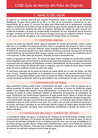 COBB 43
COBB Guía de Manejo del Pollo de Engorde
El agua es un nutriente esencial que impacta virtualmente todas y cada una de las funciones
fisiológicas. El agua forma parte de un 65 a un 78% de la composición corporal de un ave,
dependiendo de su edad. El consumo de agua está influenciado por la temperatura, humedad
relativa, composición de la dieta y la tasa de ganancia de peso. Buena calidad de agua es esencial
para una producción eficiente del pollo de engorde. Medidas de calidad de agua incluyen pH,
niveles de minerales y el grado de contaminación microbiana. Es muy importante que el consumo
de agua aumente con los días. Si el consumo de agua disminuye en cualquier momento, la salud
de las aves, ambiente del galpón o las condiciones de manejo deben ser revisadas.
Aunque los pollos de engorde toleran algunos minerales en exceso (por ejemplo, calcio y sodio)
ellos son muy sensibles a la presencia de otros. Fierro y manganeso dan al agua un sabor amargo
que puede disminuir su consumo. Además, estos minerales favorecen el desarrollo de bacterias.
Si el fierro es una preocupación en su área, sistemas de filtrado y cloración del agua son formas de
control efectivas. Se recomienda filtrar el agua usando una malla con poros de un diámetro de 40
a 50 micrones. El filtro debe ser revisado y limpiado al menos semanalmente.
Calcio y magnesio se miden como “la dureza del agua” Estos minerales en combinación pueden
formar depósitos que comprometerán la eficiencia del sistema de bebederos. Esto es especialmente
importante para los sistemas de bebederos cerrados. Ablandadores de agua pueden incorporarse
al sistema para mitigar los efectos del calcio y magnesio, pero los niveles de sodio deben medirse
antes de que un producto a base de sales sea usado.
El rendimiento adecuado de los pollos de engorde se puede afectar por un valor de nitratos tan bajo
como 10 ppm. Desafortunadamente, en la actualidad no se disponen de opciones efectivas para su
eliminación. El agua debe testearse para medir los niveles de nitratos. Niveles elevados pueden indicar
contaminación proveniente del sistema de alcantarillado o por contaminación del agua con fertilizantes.
Bajo rendimiento crónico puede indicar contaminación del agua y por lo tanto se requiere de un
pronto muestreo. Al evaluar el agua, es importante monitorear el conteo de coliformes totales
debido a que niveles altos pueden causar enfermedades. La evaluación por medio de conteo de
colonias en platos de cultivo bacteriano reflejará la efectividad del programa de sanitización de
agua. Introducción de contaminación bacteriana al agua puede ocurrir desde el origen del agua
hasta el final de la línea de bebederos. Si un sistema efectivo de sanitización de agua es ignorado,
una contaminación del agua ocurrirá dentro de poco tiempo. La fuente de agua siempre debe ser
analizada cuando se noten cambios en el color, olor o sabor, han ocurrido inundaciones cercanas a
los pozos, personas o animales se han enfermado debido al agua, se realizó algún mantenimiento
al sistema de suministro de agua, bajos rendimientos persistentes o pérdida de presión en el
sistema de agua.
La sanitización regular del agua y un programa de limpieza de las líneas pueden proteger contra
contaminación bacteriana y la formación de películas biológicas en las líneas de agua. Si bien la
formación de películas biológicas no es un problema para las aves, una vez que se establecen en
las líneas de agua pueden ofrecer refugio contra desinfectantes y servir como fuente de nutrientes
para bacterias más dañinas. Productos que contienen peróxido de hidrogeno son excelentes para
la remoción de películas biológicas de las líneas de agua.
7. MANEJO DEL AGUA
7.1 CONTENIDO MINERAL
7.2 CONTAMINACIÓN MICROBIAL
7.3 SANITIZACIÓN DEL AGUA Y LIMPIEZA DEL SISTEMA
 