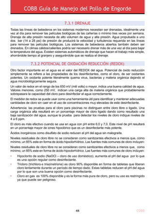 COBB Guía de Manejo del Pollo de Engorde
COBB44
Todas las líneas de bebederos en los sistemas modernos necesitan ser drenadas, idealmente una
vez al día para remover las películas biológicas de las cañerías o mínimo tres veces por semana.
Drenaje de alta presión necesita de alto volumen de agua y alta presión. Agua propulsada a uno
dos bar (14 a 28 psi) de presión de producirá la velocidad y turbulencia requerida en las líneas
para remover las películas biológicas. Los sistemas de bebederos abiertos también deben ser
drenados. En climas cálidos/calientes podría ser necesario drenar más de una vez al día para bajar
la temperatura del agua. Existen sistemas automáticos de drenaje que hacen el trabajo más simple,
ahorrándole tiempo al granjero y asegurándole que se realiza el drenaje.
Otro factor importante en el agua es el valor del REDOX del agua. Potencial de óxido reducción
simplemente se refiere a las propiedades de los desinfectantes, como el cloro, de ser oxidantes
potentes. Un oxidante potente literalmente quema virus, bacterias y materia orgánica dejando el
agua microbiológicamente segura.
Un valor de redox en el rango de los 650 mV (mili volts) o mayor, indica una buena calidad de agua.
Valores menores, como 250 mV, indican una carga alta de materia orgánica que probablemente
sobrepasara la capacidad del cloro para desinfectar el agua correctamente.
El medidor de redox se puede usar como una herramienta útil para identificar y mantener adecuadas
cantidades de cloro sin caer en el uso de concentraciones muy elevadas de este desinfectante.
Advertencia: las pruebas para el cloro para piscinas no distinguen entre cloro libre o ligado. Una
carga orgánica alta resultará en un porcentaje mayor de cloro ligado dando como resultado una
baja sanitización del agua, aunque la prueba para detectar los niveles de cloro indique niveles de
4 a 6 ppm.
El cloro es más efectivo cuando se usa en agua con pH entre 6,0 y 7,0. Este nivel de pH resultará
en un porcentaje mayor de iones hipoclórico que es un desinfectante más potente.
Ácidos inorgánicos como disulfato de sodio reducen el pH del agua sin malograrla.
Niveles residuales de cloro libre no se consideran como sanitizantes efectivos a menos que, como
mínimo, un 85% este en forma de ácido hipoclorhídrico. Las fuentes más comunes de cloro incluyen:
Niveles residuales de cloro libre no se consideran como sanitizantes efectivos a menos que, como
mínimo, un 85% este en forma de ácido hipoclorhídrico. Las fuentes más comunes de cloro incluyen:
7.3.1 DRENAJE
7.3.2 POTENCIAL DE OXIDACIÓN REDUCCIÓN (REDOX)
•
•
•
Hipoclorito de sodio (NaOCl – cloro de uso doméstico), aumenta el pH del agua por lo que
es una opción regular como desinfectante.
Tricloro (trichloro-s triazinetrione) es cloro 90% disponible en forma de tabletas que liberan
cloro lentamente durante un período de tiempo dado. Estas tabletas reducen el pH del agua
por lo que son una buena opción como desinfectante.
Cloro en gas es 100% disponible y es la forma más pura de cloro, pero su uso es restringido
ya que puede ser peligroso.
 