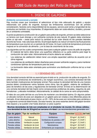 COBB Guía de Manejo del Pollo de Engorde
COBB 1
Ambiente convencional y cerrado
Hay muchas cosas que considerar al seleccionar el tipo más adecuado de galpón y equipo
relacionado con pollos de engorde. Aunque las limitaciones económicas son de primera
consideración, factores como disponibilidad de los equipos, servicio post venta y longevidad de los
productos son también muy importantes. El alojamiento debe ser costo-efectivo, durable y proveer
de un ambiente controlable.
Cuando se planee la construcción de un galpón para pollos de engorde, primero se debe seleccionar
un terreno con buen drenaje y con suficiente corriente de aire natural. El galpón debe orientarse
sobre un eje este – oeste para reducir la cantidad de luz solar directa en las paredes laterales
durante las horas más calurosas del día. El principal objetivo es reducir al máximo las fluctuaciones
de temperatura que ocurren en un periodo de 24 horas. Un buen control de temperatura promueve
mejoras en la conversión de alimento y en la tasa de crecimiento de las aves.
Los siguientes son los cuatro componentes clave para cualquier galpón nuevo de pollo de engorde:
Una densidad correcta del lote es esencial para el éxito en la producción de pollos de engorde. En
adición a las condiciones de rendimiento y de margen económico, una correcta densidad del lote
tiene también implicaciones de bienestar animal. Para evaluar la densidad del lote de una manera
precisa deben considerarse varios factores como clima, tipo de galpón, sistema de ventilación,
peso de beneficio de las aves y regulaciones de bienestar animal. Errores en la determinación de
una correcta densidad del lote traerá como consecuencias problemas de patas, rasguños de piel,
hematomas y elevada mortalidad. Adicionalmente, la calidad de la cama se verá comprometida.
El raleo de una parte del lote es una forma de mantener una densidad óptima. En algunos países
un elevado número de aves son alojadas en un galpón para ser criadas a dos diferentes pesos de
mercado. Al ser alcanzado el peso menor, un 20 – 50% de las aves son removidas para venderse a
un segmento comercial determinado. De esta manera, las aves restantes dentro del galpón tendrán
más espacio y se pueden criar hasta alcanzar un peso superior.
Muchas densidades de lote son empleadas en el alrededor de mundo. En climas cálidos,
una densidad de lote de 30 kg/m2 es cercana a lo ideal. Las recomendaciones generales son:
1.1 DENSIDAD DEL LOTE
Tipo de galpón
Lados abiertos
Lados abiertos
Paredes sólidas
Paredes sólidas
Paredes sólidas
Natural
A presión positiva
Ventilación cruzada
Ventilación de túnel
Ventilación de túnel
Ventiladores
Ventiladores de paredes a 60º
Configuración europea
Nebulizadores
Enfriamiento por evaporación
30 kg/m2
(6,2 lb/ft.2
)
35 kg/m2
(7,2 lb/ft.2
)
35 kg/m2
(7,2 lb/ft.2
)
39 kg/m2
(8,0 lb/ft.2
)
42 kg/m2
(8,6 lb/ft.2
)
Tipo de ventilación Equipos Densidad MÁXIMAdel lote
1. DISENO DE GALPONES
•
•
•
•
El material del techo debe tener una superficie reflectora en su parte externa pare bajar la
conducción de calor solar. Adicionalmente el techo debería ser aislado.
Los sistemas de calefacción deben tener una amplia capacidad calórica de acuerdo con el
clima regional.
Los sistemas de ventilación deben diseñarse para proveer suficiente oxigeno y para mantener
condiciones óptimas de temperatura para las aves.
La iluminación debe estar orientada para suministrar una distribución uniforme de luz a nivel
del piso.
 