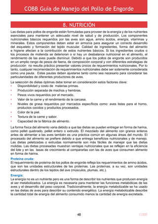 COBB48
COBB Guía de Manejo del Pollo de Engorde
8. NUTRICIÓN 
Las dietas para pollos de engorde están formuladas para proveer de la energía y de los nutrientes
esenciales para mantener un adecuado nivel de salud y de producción. Los componentes
nutricionales básicos requeridos por las aves son agua, amino ácidos, energía, vitaminas y
minerales. Estos componentes deben estar en armonía para asegurar un correcto desarrollo
del esqueleto y formación del tejido muscular. Calidad de ingredientes, forma del alimento
e higiene afectan a la contribución de estos nutrientes básicos. Si los ingredientes crudos o
los procesos de molienda se deterioran o si hay un desbalance nutricional en el alimento, el
rendimiento de las aves puede disminuir. Debido a que los pollos de engorde son producidos
en un amplio rango de pesos de faena, de composición corporal y con diferentes estrategias de
producción no resulta práctico presentar valores únicos de requerimientos nutricionales. Por lo
tanto, cualquier recomendación de requerimientos nutricionales debe ser solamente considerada
como una pauta. Estas pautas deben ajustarse tanto como sea necesario para considerar las
particularidades de diferentes productores de aves.
La selección de dietas óptimas debe tomar en consideración estos factores clave:
La forma física del alimento varia debido a que las dietas se pueden entregar en forma de harina,
como pellet quebrado, pellet entero o extruido. El mezclado del alimento con granos enteros
antes de alimentar a las aves también es una práctica común en algunas áreas del mundo. El
procesado del alimento se prefiere debido a que entrega beneficios nutricionales y de manejo.
Las dietas peletizadas o extruidas normalmente son más fáciles de manejar que las dietas
molidas. Las dietas procesadas muestran ventajas nutricionales que se reflejan en la eficiencia
del lote y en las tasas de crecimiento al compararlas con las de aves que consumen alimento
en forma de harina.
Proteína cruda:
El requerimiento de proteína de los pollos de engorde refleja los requerimientos de amino ácidos,
que son las unidades estructurales de las proteínas. Las proteínas, a su vez, son unidades
estructurales dentro de los tejidos del ave (músculos, plumas, etc.).
Energía:
La energía no es un nutriente pero es una forma de describir los nutrientes que producen energía
al ser metabolizados. La energía es necesaria para mantener las funciones metabólicas de las
aves y el desarrollo del peso corporal. Tradicionalmente, la energía metabolizable se ha usado
en las dietas de aves para describir su contenido energético. La energía metabolizable describe
la cantidad total de energía del alimento consumido menos la cantidad de energía excretada.
•
•
•
•
•
•
•
•
Disponibilidad y costo de materias primas.
Producción separada de machos y hembras.
Pesos vivos requeridos por el mercado.
Valor de la carne y el rendimiento de la carcasa.
Niveles de grasa requeridos por mercados específicos como: aves listas para el horno,
productos cocidos y productos procesados.
Color de la piel.
Textura de la carne y sabor.
Capacidad de la fábrica de alimento.
 