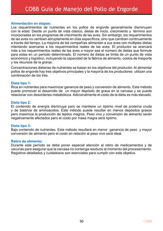 COBB50
COBB Guía de Manejo del Pollo de Engorde
Alimentación en etapas:
Los requerimientos de nutrientes en los pollos de engorde generalmente disminuyen
con la edad. Desde un punto de vista clásico, dietas de inicio, crecimiento y término son
incorporadas en los programas de crecimiento de las aves. Sin embargo, los requerimientos
de las aves no cambian abruptamente en días específicos, sino que cambian continuamente
a través del tiempo. La mayoría de las compañías alimentan a sus aves con múltiples dietas
intentando acercarse a los requerimientos reales de las aves. El productor se acercará
más a los requerimientos reales de las aves a mayor sea el número de dietas que formule
para estas en un período determinado. El número de dietas se limita de un punto de vista
económico y logístico, incluyendo la capacidad de la fábrica de alimento, costos de trasporte
y los recursos de la granja.
Concentraciones dietarias de nutrientes se basan en los objetivos del productor. Al alimentar
pollos de engorde hay tres objetivos principales y la mayoría de los productores utilizan una
combinación de los tres.
Dieta tipo 1:
Rica en nutrientes para maximizar ganancia de peso y conversión de alimento. Este método
puede promover el desarrollo de un mayor depósito de grasa en la carcasa y se puede
relacionar con desordenes metabólicos. Adicionalmente el costo de la dieta es más elevado.
Dieta tipo 2:
El contenido de energía disminuye pero se mantiene un óptimo nivel de proteína cruda
y de balance de aminoácidos. Este método puede resultar en menos depósitos grasos
pero maximiza la producción de tejidos magros. Peso vivo y conversión de alimento serán
negativamente afectados pero el costo por masa magra será óptimo.
Dieta tipo 3:
Bajo contenido de nutrientes. Este método resultará en menor ganancia de peso y mayor
conversión de alimento pero el costo en relación al peso vivo será ideal.
Retiro de alimento:
Durante este período se debe poner especial atención al retiro de medicamentos y de
vacunas para asegurar que la carcasa no contenga residuos al momento del procesamiento.
Registros detallados y cuidadosos son esenciales para cumplir con este objetivo.
 