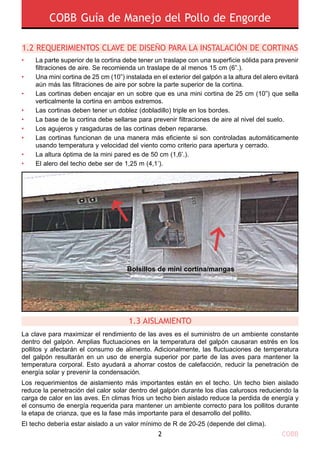 COBB Guía de Manejo del Pollo de Engorde
COBB2
La clave para maximizar el rendimiento de las aves es el suministro de un ambiente constante
dentro del galpón. Amplias fluctuaciones en la temperatura del galpón causaran estrés en los
pollitos y afectarán el consumo de alimento. Adicionalmente, las fluctuaciones de temperatura
del galpón resultarán en un uso de energía superior por parte de las aves para mantener la
temperatura corporal. Esto ayudará a ahorrar costos de calefacción, reducir la penetración de
energía solar y prevenir la condensación.
Los requerimientos de aislamiento más importantes están en el techo. Un techo bien aislado
reduce la penetración del calor solar dentro del galpón durante los días calurosos reduciendo la
carga de calor en las aves. En climas fríos un techo bien aislado reduce la perdida de energía y
el consumo de energía requerida para mantener un ambiente correcto para los pollitos durante
la etapa de crianza, que es la fase más importante para el desarrollo del pollito.
El techo debería estar aislado a un valor mínimo de R de 20-25 (depende del clima).
1.2 Requerimientos clave de diseño para la instalación de cortinas
•
•
•
•
•
•
•
•
•
1.3 AISLAMIENTO
Bolsillos de mini cortina/mangas
La parte superior de la cortina debe tener un traslape con una superficie sólida para prevenir
filtraciones de aire. Se recomienda un traslape de al menos 15 cm (6”.).
Una mini cortina de 25 cm (10”) instalada en el exterior del galpón a la altura del alero evitará
aún más las filtraciones de aire por sobre la parte superior de la cortina.
Las cortinas deben encajar en un sobre que es una mini cortina de 25 cm (10”) que sella
verticalmente la cortina en ambos extremos.
Las cortinas deben tener un doblez (dobladillo) triple en los bordes.
La base de la cortina debe sellarse para prevenir filtraciones de aire al nivel del suelo.
Los agujeros y rasgaduras de las cortinas deben repararse.
Las cortinas funcionan de una manera más eficiente si son controladas automáticamente
usando temperatura y velocidad del viento como criterio para apertura y cerrado.
La altura óptima de la mini pared es de 50 cm (1,6’.).
El alero del techo debe ser de 1,25 m (4,1’).
 