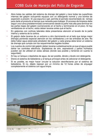 COBB58
COBB Guía de Manejo del Pollo de Engorde
Abra todas las salidas del sistema de drenaje del galpón y lave todas las superficies
internas del galpón incluyendo equipos con un detergente normal y una bomba de
aspersión a presión. Si usa espuma o gel, permita el período recomendado de remojo
para darle al producto el tiempo que necesita para trabajar. El proceso de limpieza debe
seguir una rutina predeterminada comenzando desde la parte más alta para terminar en
las partes bajas del galpón (comenzando en el techo y terminando en el piso). Si hay
ventiladores en el techo, estos deben lavarse antes que el techo.
En galpones con cortinas laterales debe presentarse atención al lavado de la parte
interna y externa de la cortina.
El galpón debe lavarse de un extremo a otro (terminando en el lado que tenga mejor
drenaje) poniendo especial atención en los ventiladores y en las entradas de aire. No
debe haber agua estancada alrededor del galpón y cada granja debe tener un sistema
de drenaje que cumpla con los requerimientos legales locales.
Los cuartos de control del galpón deben lavarse cuidadosamente ya que el agua puede
dañar los controles eléctricos. Sopladoras de aire, aspiradoras y paños húmedos
pueden ser de utilidad en estas aéreas (donde sea posible y teniendo en cuenta la
seguridad).
Si hay un tanque o depósitos de agua, de ser posible, ábralo y lávelo con detergente.
Drene el sistema de bebederos y el tanque principal antes de adicionar el detergente.
Si es posible, es mejor hacer circular la solución desinfectante por el sistema de
bebederos. Si no, déjelo reposar por un mínimo de 12 horas antes de enjuagar
completamente el sistema con agua limpia.
•
•
•
•
•
•
•
 