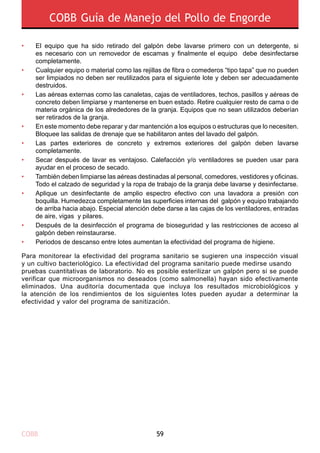 COBB 59
COBB Guía de Manejo del Pollo de Engorde
Para monitorear la efectividad del programa sanitario se sugieren una inspección visual
y un cultivo bacteriológico. La efectividad del programa sanitario puede medirse usando
pruebas cuantitativas de laboratorio. No es posible esterilizar un galpón pero si se puede
verificar que microorganismos no deseados (como salmonella) hayan sido efectivamente
eliminados. Una auditoría documentada que incluya los resultados microbiológicos y
la atención de los rendimientos de los siguientes lotes pueden ayudar a determinar la
efectividad y valor del programa de sanitización.
El equipo que ha sido retirado del galpón debe lavarse primero con un detergente, si
es necesario con un removedor de escamas y finalmente el equipo debe desinfectarse
completamente.
Cualquier equipo o material como las rejillas de fibra o comederos “tipo tapa” que no pueden
ser limpiados no deben ser reutilizados para el siguiente lote y deben ser adecuadamente
destruidos.
Las aéreas externas como las canaletas, cajas de ventiladores, techos, pasillos y aéreas de
concreto deben limpiarse y mantenerse en buen estado. Retire cualquier resto de cama o de
materia orgánica de los alrededores de la granja. Equipos que no sean utilizados deberían
ser retirados de la granja.
En este momento debe reparar y dar mantención a los equipos o estructuras que lo necesiten.
Bloquee las salidas de drenaje que se habilitaron antes del lavado del galpón.
Las partes exteriores de concreto y extremos exteriores del galpón deben lavarse
completamente.
Secar después de lavar es ventajoso. Calefacción y/o ventiladores se pueden usar para
ayudar en el proceso de secado.
También deben limpiarse las aéreas destinadas al personal, comedores, vestidores y oficinas.
Todo el calzado de seguridad y la ropa de trabajo de la granja debe lavarse y desinfectarse.
Aplique un desinfectante de amplio espectro efectivo con una lavadora a presión con
boquilla. Humedezca completamente las superficies internas del galpón y equipo trabajando
de arriba hacia abajo. Especial atención debe darse a las cajas de los ventiladores, entradas
de aire, vigas y pilares.
Después de la desinfección el programa de bioseguridad y las restricciones de acceso al
galpón deben reinstaurarse.
Periodos de descanso entre lotes aumentan la efectividad del programa de higiene.
•
•
•
•
•
•
•
•
•
•
 