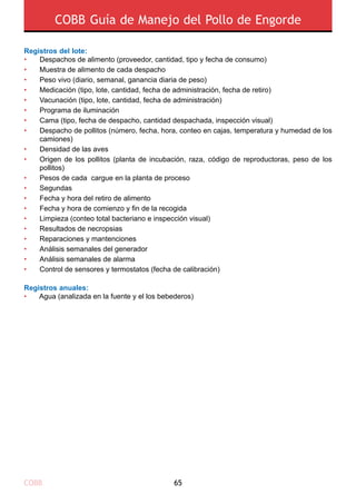 COBB 65
COBB Guía de Manejo del Pollo de Engorde
Registros del lote:
Registros anuales:
•	 Agua (analizada en la fuente y el los bebederos)
•
•
•
•
•
•
•
•
•
•
•
•
•
•
•
•
•
•
•
•
Despachos de alimento (proveedor, cantidad, tipo y fecha de consumo)
Muestra de alimento de cada despacho
Peso vivo (diario, semanal, ganancia diaria de peso)
Medicación (tipo, lote, cantidad, fecha de administración, fecha de retiro)
Vacunación (tipo, lote, cantidad, fecha de administración)
Programa de iluminación
Cama (tipo, fecha de despacho, cantidad despachada, inspección visual)
Despacho de pollitos (número, fecha, hora, conteo en cajas, temperatura y humedad de los
camiones)
Densidad de las aves
Origen de los pollitos (planta de incubación, raza, código de reproductoras, peso de los
pollitos)
Pesos de cada cargue en la planta de proceso
Segundas
Fecha y hora del retiro de alimento
Fecha y hora de comienzo y fin de la recogida
Limpieza (conteo total bacteriano e inspección visual)
Resultados de necropsias
Reparaciones y mantenciones
Análisis semanales del generador
Análisis semanales de alarma
Control de sensores y termostatos (fecha de calibración)
 