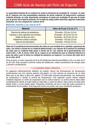 COBB Guía de Manejo del Pollo de Engorde
COBB 3
La capacidad aislante de un material se mide en términos de unidades R. A mayor el valor
de R, mejores son las propiedades aislantes de dicho material. Al seleccionar cualquier
material aislante, es más importante considerar el costo por unidades R que por el costo
por el grosor del material aislante. En la tabla de abajo están descritos algunos materiales
aislantes con sus respectivos valores de R.
Materiales aislantes y sus valores de R
Valor de U (coeficiente de transmisión de calor) es una medida de la pérdida o ganancia de
calor (no solar) a través de un material determinado. Los valores de U estiman la cantidad
de calor que un material deja pasar a través de él. Los valores de U generalmente son
entre 0,20 y 1,20. A menor valor de U, mayor es la resistencia que el material ofrecerá al
paso de calor y por lo tanto su calidad de aislación es superior. Lo inverso del valor de U
es el valor de R.
Para el techo, el valor requerido de R es 20 (Sistemas Internacional Métrico 3,5) y el valor de U
es de 0,05. Esto ayudará a ahorrar costos de calefacción, reducir penetración de energía solar
y prevenir condensación.
En galpones deficientemente aislados se pueden reducir las fluctuaciones de temperatura
construyendo una mini cámara adentro del galpón. La mini cámara se compone de un cielo
falso que va de alero a alero del galpón. El cielo falso reducirá grandemente las variaciones
de temperatura y facilita el control de temperatura. Una segunda cortina interior deberá
instalarse dejando un metro de separación con la cortina exterior. La cortina interna debe sellar
completamente desde el suelo hasta el cielo falso y sobre los aleros. Esta cortina se debe abrir
desde arriba y nunca desde abajo. Pequeñas corrientes de aire a nivel del suelo causarán el
enfriamiento de los pollitos. Esta segunda cortina se puede usar para ventilación temprana.
Material Valor de R por 2.5 cm (1”)
Plancha de esferas de poliestireno
Rollos de fibra de vidrio
Poliestireno simple o extruido
Espuma de poliuretano
Promedio - R-3 por 2,5 cm
Celulosa o vidrio aplicado com bombas Promedio - R-3,2 por 2,5 cm
Promedio - R-3,2 por 2,5 cm
Promedio - R-5 por 2,5 cm
Promedio - R-6 por 2,5 cm
1.4 CÁMARA PARA CRIANZA
 