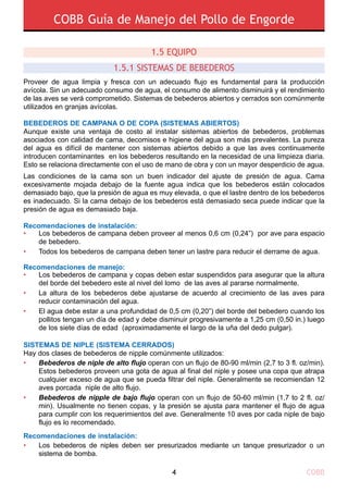 COBB Guía de Manejo del Pollo de Engorde
COBB4
Proveer de agua limpia y fresca con un adecuado flujo es fundamental para la producción
avícola. Sin un adecuado consumo de agua, el consumo de alimento disminuirá y el rendimiento
de las aves se verá comprometido. Sistemas de bebederos abiertos y cerrados son comúnmente
utilizados en granjas avícolas.
BEBEDEROS DE CAMPANA O DE COPA (SISTEMAS ABIERTOS)
Aunque existe una ventaja de costo al instalar sistemas abiertos de bebederos, problemas
asociados con calidad de cama, decomisos e higiene del agua son más prevalentes. La pureza
del agua es difícil de mantener con sistemas abiertos debido a que las aves continuamente
introducen contaminantes en los bebederos resultando en la necesidad de una limpieza diaria.
Esto se relaciona directamente con el uso de mano de obra y con un mayor desperdicio de agua.
Las condiciones de la cama son un buen indicador del ajuste de presión de agua. Cama
excesivamente mojada debajo de la fuente agua indica que los bebederos están colocados
demasiado bajo, que la presión de agua es muy elevada, o que el lastre dentro de los bebederos
es inadecuado. Si la cama debajo de los bebederos está demasiado seca puede indicar que la
presión de agua es demasiado baja.
Recomendaciones de instalación:
Recomendaciones de manejo:
SISTEMAS DE NIPLE (SISTEMA CERRADOS)
Hay dos clases de bebederos de nipple comúnmente utilizados:
Recomendaciones de instalación:
1.5 Equipo
1.5.1 SISTEMAS DE BEBEDEROS 
Los bebederos de campana y copas deben estar suspendidos para asegurar que la altura
del borde del bebedero este al nivel del lomo de las aves al pararse normalmente.
La altura de los bebederos debe ajustarse de acuerdo al crecimiento de las aves para
reducir contaminación del agua.
El agua debe estar a una profundidad de 0,5 cm (0,20”) del borde del bebedero cuando los
pollitos tengan un día de edad y debe disminuir progresivamente a 1,25 cm (0,50 in.) luego
de los siete días de edad (aproximadamente el largo de la uña del dedo pulgar).
•
•
•
Los bebederos de campana deben proveer al menos 0,6 cm (0,24”) por ave para espacio
de bebedero.
Todos los bebederos de campana deben tener un lastre para reducir el derrame de agua.
•
•
Bebederos de niple de alto flujo operan con un flujo de 80-90 ml/min (2,7 to 3 fl. oz/min).
Estos bebederos proveen una gota de agua al final del niple y posee una copa que atrapa
cualquier exceso de agua que se pueda filtrar del niple. Generalmente se recomiendan 12
aves porcada niple de alto flujo.
Bebederos de nipple de bajo flujo operan con un flujo de 50-60 ml/min (1,7 to 2 fl. oz/
min). Usualmente no tienen copas, y la presión se ajusta para mantener el flujo de agua
para cumplir con los requerimientos del ave. Generalmente 10 aves por cada niple de bajo
flujo es lo recomendado.
•
•
• Los bebederos de niples deben ser presurizados mediante un tanque presurizador o un
sistema de bomba.
 