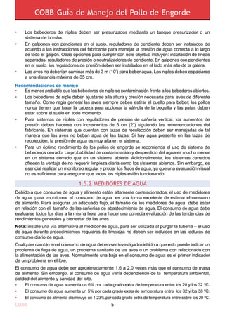 COBB Guía de Manejo del Pollo de Engorde
COBB 5
Recomendaciones de manejo
Debido a que consumo de agua y alimento están altamente correlacionados, el uso de medidores
de agua para monitorear el consumo de agua es una forma excelente de estimar el consumo
de alimento. Para asegurar un adecuado flujo, el tamaño de los medidores de agua debe estar
en relación con el tamaño de las cañerías de abastecimiento de agua. El consumo de agua debe
evaluarse todos los días a la misma hora para hacer una correcta evaluación de las tendencias de
rendimientos generales y bienestar de las aves
Nota: instale una vía alternativa al medidor de agua, para ser utilizada al purgar la tubería – el uso
de agua durante procedimientos regulares de limpieza no deben ser incluidos en las lecturas de
consumo diario de agua.
Cualquier cambio en el consumo de agua deben ser investigado debido a que esto puede indicar un
problema de fuga de agua, un problema sanitario de las aves o un problema con relacionado con
la alimentación de las aves. Normalmente una baja en el consumo de agua es el primer indicador
de un problema en el lote.
El consumo de agua debe ser aproximadamente 1,6 a 2,0 veces más que el consumo de masa
de alimento. Sin embargo, el consumo de agua varía dependiendo de la temperatura ambiental,
calidad del alimento y sanidad del lote.
1.5.2 Medidores de agua
•
•
•
•
•
•
•
•
•
•
Los bebederos de niples deben ser presurizados mediante un tanque presurizador o un
sistema de bomba.
En galpones con pendientes en el suelo, reguladores de pendiente deben ser instalados de
acuerdo a las instrucciones del fabricante para manejar la presión de agua correcta a lo largo
de todo el galpón. Otras opciones para cumplir con este objetivo incluyen: instalación de líneas
separadas, reguladores de presión o neutralizadores de pendiente. En galpones con pendientes
en el suelo, los reguladores de presión deben ser instalados en el lado más alto de la galera.
Las aves no deberían caminar más de 3 m (10’) para beber agua. Los niples deben espaciarse
a una distancia máxima de 35 cm.
El consumo de agua aumenta un 6% por cada grado extra de temperatura entre los 20 y los 32 ºC.
El consumo de agua aumenta un 5% por cada grado extra de temperatura entre los 32 y los 38 ºC.
El consumo de alimento disminuye un 1,23% por cada grado extra de temperatura entre sobre los 20 ºC.
Es menos probable que los bebederos de niple se contaminación frente a los bebederos abiertos.
Los bebederos de niple deben ajustarse a la altura y presión necesaria para aves de diferente
tamaño. Como regla general las aves siempre deben estirar el cuello para beber; los pollos
nunca tienen que bajar la cabeza para accionar la válvula de la boquilla y las patas deben
estar sobre el suelo en todo momento.
Para sistemas de niples con reguladores de presión de cañería vertical, los aumentos de
presión deben hacerse con incrementos de 5 cm (2”) siguiendo las recomendaciones del
fabricante. En sistemas que cuentan con tazas de recolección deben ser manejadas de tal
manera que las aves no beban agua de las tazas. Si hay agua presente en las tazas de
recolección, la presión de agua es muy alta en el sistema.
Para un óptimo rendimiento de los pollos de engorde se recomienda el uso de sistema de
bebederos cerrado. La probabilidad de contaminación y desperdicio del agua es mucho menor
en un sistema cerrado que en un sistema abierto. Adicionalmente, los sistemas cerrados
ofrecen la ventaja de no requerir limpieza diaria como los sistemas abiertos. Sin embargo, es
esencial realizar un monitoreo regular y probar los flujos de agua, ya que una evaluación visual
no es suficiente para asegurar que todos los niples estén funcionando.
 