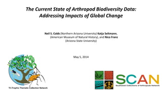 The Current State of Arthropod Biodiversity Data: 
Addressing Impacts of Global Change 
Neil S. Cobb (Northern Arizona University) Katja Seltmann, 
(American Museum of Natural History), and Nico Franz 
(Arizona State University) 
May 5, 2014 
Tri-Trophic Thematic Collection Network 
 