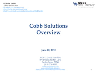 Michael Swart
COO, Cobb Solutions
michael@cobbsolutions.com
https://twitter.com/Michael_Swart
http://www.linkedin.com/pub/michael-swart/0/24a/a84




                                 Cobb Solutions
                                   Overview


                                                June 28, 2012


                                               © 2012 Cobb Solutions
                                              2710 Walsh Tarlton Lane
                                                Austin, Texas 78746
                                                   (512) 306-8333
                                                  www.cobbsolutions.com
                                                www.Twitter/Cobb_Solutions
                                         www.linkedin.com/company/cobb-solutions   1
 