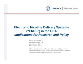 Electronic Nicotine Delivery Systems
        (“ENDS”) in the USA
Implications for Research and Policy
         NATHAN K. COBB, MD 1,2
         PETER SHIELDS, MD, PHD 2
         JUSTIN BYRON, MA 3
         DAVID ABRAMS, PHD 1,3

         1 SCHROEDER INSTITUTE FOR TOBACCO RESEARCH AND POLICY STUDIES
         2 LOMBARDI CANCER CENTER, GEORGETOWN UNIVERSITY MEDICAL CENTER
         3 JOHNS HOPKINS BLOOMBERG SCHOOL OF PUBLIC HEALTH
 