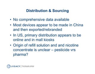 Distribution & Sourcing

•  No comprehensive data available
•  Most devices appear to be made in China
   and then exported/rebranded
•  In US, primary distribution appears to be
   online and in mall kiosks
•  Origin of refill solution and and nicotine
   concentrate is unclear – pesticide vrs
   pharma?
 