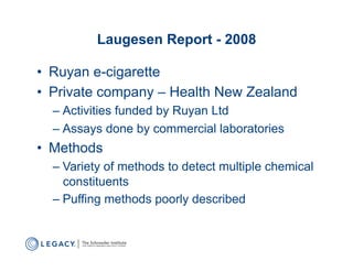 Laugesen Report - 2008

•  Ruyan e-cigarette
•  Private company – Health New Zealand
  –  Activities funded by Ruyan Ltd
  –  Assays done by commercial laboratories
•  Methods
  –  Variety of methods to detect multiple chemical
     constituents
  –  Puffing methods poorly described
 