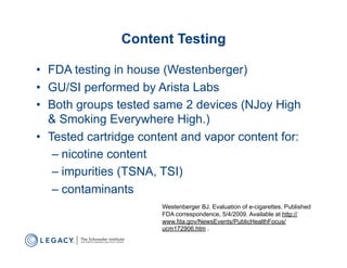 Content Testing

•  FDA testing in house (Westenberger)
•  GU/SI performed by Arista Labs
•  Both groups tested same 2 devices (NJoy High
   & Smoking Everywhere High.)
•  Tested cartridge content and vapor content for:
    –  nicotine content
    –  impurities (TSNA, TSI)
    –  contaminants
                       Westenberger BJ. Evaluation of e-cigarettes. Published
                       FDA correspondence, 5/4/2009. Available at http://
                       www.fda.gov/NewsEvents/PublicHealthFocus/
                       ucm172906.htm .
 