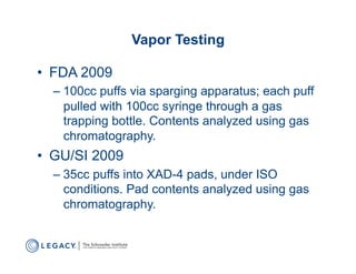 Vapor Testing

•  FDA 2009
  –  100cc puffs via sparging apparatus; each puff
     pulled with 100cc syringe through a gas
     trapping bottle. Contents analyzed using gas
     chromatography.
•  GU/SI 2009
  –  35cc puffs into XAD-4 pads, under ISO
     conditions. Pad contents analyzed using gas
     chromatography.
 