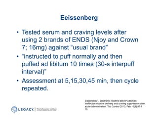 Eeissenberg

•  Tested serum and craving levels after
   using 2 brands of ENDS (Njoy and Crown
   7; 16mg) against “usual brand”
•  “instructed to puff normally and then
   puffed ad libitum 10 times (30-s interpuff
   interval)”
•  Assessment at 5,15,30,45 min, then cycle
   repeated.
                         Eissenberg T. Electronic nicotine delivery devices:
                         Ineffective nicotine delivery and craving suppression after
                         acute administration. Tob Control 2010, Feb;19(1):87-8
                         19.
 
