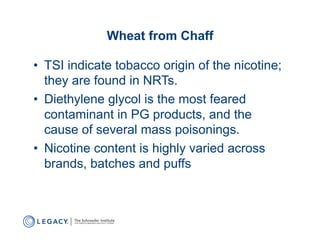 Wheat from Chaff

•  TSI indicate tobacco origin of the nicotine;
   they are found in NRTs.
•  Diethylene glycol is the most feared
   contaminant in PG products, and the
   cause of several mass poisonings.
•  Nicotine content is highly varied across
   brands, batches and puffs
 