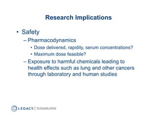 Research Implications

•  Safety
  –  Pharmacodynamics
     •  Dose delivered, rapidity, serum concentrations?
     •  Maximum dose feasible?
  –  Exposure to harmful chemicals leading to
     health effects such as lung and other cancers
     through laboratory and human studies
 