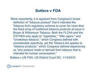 Sottera v FDA

“More importantly, it is apparent from Congress's broad
  definition of "tobacco product" that it intended the
  Tobacco Act's regulatory scheme to cover far more than
  the fixed array of traditional tobacco products at issue in
  Brown & Williamson Tobacco. Both the FLCAA and the
  CSTHEA only apply to "cigarettes," "little cigars," and
  "smokeless tobacco," which Congress defined with
  considerable specificity, yet the Tobacco Act applies to
  "tobacco products," which Congress defined expansively
  as "any product made or derived from tobacco that is
  intended for human consumption.”
Sottera v US FDA, US District Court DC, 1/14/2010
 