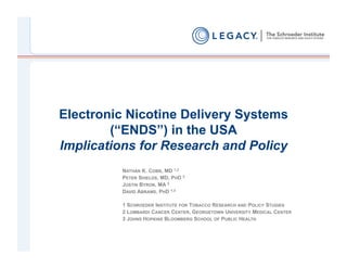 Electronic Nicotine Delivery Systems
        (“ENDS”) in the USA
Implications for Research and Policy
         NATHAN K. COBB, MD 1,2
         PETER SHIELDS, MD, PHD 2
         JUSTIN BYRON, MA 3
         DAVID ABRAMS, PHD 1,3

         1 SCHROEDER INSTITUTE FOR TOBACCO RESEARCH AND POLICY STUDIES
         2 LOMBARDI CANCER CENTER, GEORGETOWN UNIVERSITY MEDICAL CENTER
         3 JOHNS HOPKINS BLOOMBERG SCHOOL OF PUBLIC HEALTH
 