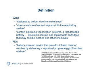 Definition
•  WHO
    –  “designed to deliver nicotine to the lungs”
    –  “draw a mixture of air and vapours into the respiratory
       system”
    –  “contain electronic vaporization systems, a rechargeable
       battery … electronic controls and replaceable cartridges
       that may contain nicotine and other chemicals”
•  FDA
    –  “battery powered device that provides inhaled dose of
       nicotine by delivering a vaporized propylene glycol/nicotine
       mixture.”               •  WHO Study Group on Tobacco Regulation. Report on the
                                     Scientific Basis of Tobacco Product Regulation: Third Report of a
                                     WHO Study Group. 955. 2009. Geneva, Switzerland.
                                     •  Westenberger BJ. Evaluation of e-cigarettes. Published FDA
                                     correspondence, 5/4/2009. Available at http://www.fda.gov/
                                     NewsEvents/PublicHealthFocus/ucm172906.htm .
 