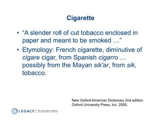 Cigarette

•  “A slender roll of cut tobacco enclosed in
   paper and meant to be smoked …”
•  Etymology: French cigarette, diminutive of
   cigare cigar, from Spanish cigarro …
   possibly from the Mayan sik'ar, from sik,
   tobacco.



                   New Oxford American Dictionary 2nd edition.
                   Oxford University Press, Inc. 2005.
 