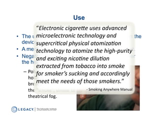 Use
              “Electronic	
  cigare-e	
  uses	
  advanced	
  
              microelectronic	
  technology	
  and	
  
•  The user inhales, creating negative pressure in the
   device     supercri6cal	
  physical	
  atomiza6on	
  
•  A mechanical switch enables atheating element.
              technology	
  to	
  atomize	
   he	
  high-­‐purity	
  
•  Negative pressures nico6ne	
  dilu6on	
  
              and	
  exci6ng	
   draws propylene glycol over
   the heating element, causing to it vaporize.
              extracted	
  from	
  tobacco	
  into	
  smoke	
  
    –  Polyethylene	
  glycol	
  sucking	
  and	
  accordingly	
  
              for	
  smoker’s	
  
       holds	
  water	
  from	
  
       breath	
  vapor,	
  forming	
   of	
  those	
  smokers.”	
  
              meet	
  the	
  needs	
  
       the	
  “smoke”,	
  similar	
  t	
   	
   	
  -­‐	
  Smoking	
  Anywhere	
  Manual	
  
                                       o	
  
        theatrical	
  fog.	
  
 