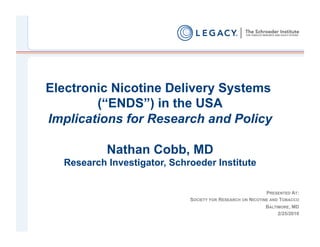 Electronic Nicotine Delivery Systems
        (“ENDS”) in the USA
Implications for Research and Policy

           Nathan Cobb, MD
  Research Investigator, Schroeder Institute


                                                            PRESENTED AT:
                             SOCIETY FOR RESEARCH ON NICOTINE AND TOBACCO
                                                            BALTIMORE, MD
                                                                 2/25/2010
 