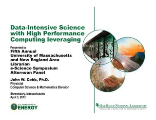 Data-Intensive Science
with High Performance
Computing leveraging
Presented to
Fifth Annual
University of Massachusetts
and New England Area
Librarian
e-Science Symposium
Afternoon Panel
John W. Cobb, Ph.D.
Physicist
Computer Science & Mathematics Division
Shrewsbury, Massachusetts
April 3, 2013
 
