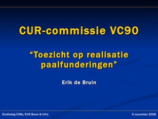 CUR-commissie VC90 “Toezicht op realisatie paalfunderingen” Erik de Bruin Studiedag COBc/CUR Bouw & Infra 6 november 2008 