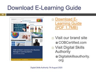 Download E-Learning Guide
 Download E-
Learning Guide
(PDF 1.7MB)
 Visit our brand site
 COBCertified.com
 Visit Digital Skills
Authority
 Digitalskillsauthority.
org
Digital Skills Authority 7th August 2020
62
 