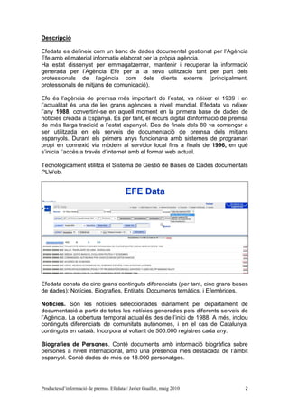 Descripció

Efedata es defineix com un banc de dades documental gestionat per l’Agència
Efe amb el material informatiu elaborat per la pròpia agència.
Ha estat dissenyat per emmagatzemar, mantenir i recuperar la informació
generada per l’Agència Efe per a la seva utilització tant per part dels
professionals de l’agència com dels clients externs (principalment,
professionals de mitjans de comunicació).

Efe és l’agència de premsa més important de l’estat, va néixer el 1939 i en
l’actualitat és una de les grans agències a nivell mundial. Efedata va néixer
l’any 1988, convertint-se en aquell moment en la primera base de dades de
notícies creada a Espanya. És per tant, el recurs digital d’informació de premsa
de més llarga tradició a l’estat espanyol. Des de finals dels 80 va començar a
ser utilitzada en els serveis de documentació de premsa dels mitjans
espanyols. Durant els primers anys funcionava amb sistemes de programari
propi en connexió via mòdem al servidor local fins a finals de 1996, en què
s’inicia l’accés a través d’internet amb el format web actual.

Tecnològicament utilitza el Sistema de Gestió de Bases de Dades documentals
PLWeb.




Efedata consta de cinc grans continguts diferenciats (per tant, cinc grans bases
de dades): Notícies, Biografies, Entitats, Documents temàtics, i Efemèrides.

Notícies. Són les notícies seleccionades diàriament pel departament de
documentació a partir de totes les notícies generades pels diferents serveis de
l’Agència. La cobertura temporal actual és des de l’inici de 1988. A més, inclou
continguts diferenciats de comunitats autònomes, i en el cas de Catalunya,
continguts en català. Incorpora al voltant de 500.000 registres cada any.

Biografies de Persones. Conté documents amb informació biogràfica sobre
persones a nivell internacional, amb una presencia més destacada de l’àmbit
espanyol. Conté dades de més de 18.000 personatges.




Productes d’informació de premsa. Efedata / Javier Guallar, maig 2010          2
 