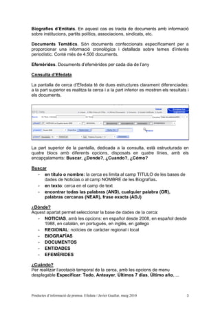 Biografies d’Entitats. En aquest cas es tracta de documents amb informació
sobre institucions, partits polítics, associacions, sindicats, etc.

Documents Temàtics. Són documents confeccionats específicament per a
proporcionar una informació cronològica i detallada sobre temes d’interès
periodístic. Conté més de 4.500 documents.

Efemèrides. Documents d’efemèrides per cada dia de l’any

Consulta d’Efedata

La pantalla de cerca d’Efedata té de dues estructures clarament diferenciades:
a la part superior es realitza la cerca i a la part inferior es mostren els resultats i
els documents.




La part superior de la pantalla, dedicada a la consulta, està estructurada en
quatre blocs amb diferents opcions, disposats en quatre línies, amb els
encapçalaments: Buscar, ¿Donde?, ¿Cuando?, ¿Cómo?

Buscar
  - en título o nombre: la cerca es limita al camp TITULO de les bases de
     dades de Noticias o al camp NOMBRE de les Biografías.
  - en texto: cerca en el camp de text
  - encontrar todas las palabras (AND), cualquier palabra (OR),
     palabras cercanas (NEAR), frase exacta (ADJ)

¿Dónde?
Aquest apartat permet seleccionar la base de dades de la cerca:
   - NOTICIAS, amb les opcions: en español desde 2008, en español desde
      1988, en catalán, en portugués, en inglés, en gallego
   - REGIONAL: notícies de caràcter regional i local
   - BIOGRAFÍAS
   - DOCUMENTOS
   - ENTIDADES
   - EFEMÉRIDES

¿Cuándo?
Per realitzar l’acotació temporal de la cerca, amb les opcions de menu
desplegable Especificar: Todo, Anteayer, Últimos 7 días, Último año, ...



Productes d’informació de premsa. Efedata / Javier Guallar, maig 2010                3
 