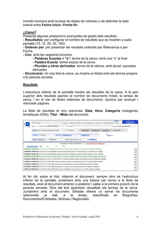 (només funciona amb la base de dades de notícies) o de delimitar la data
exacta entre Fecha inicio i Fecha fin

¿Cómo?
Presenta algunes prestacions avançades de gestió dels resultats:
- Resultados: per configurar el nombre de resultats que es mostren a cada
pantalla (15, 12, 25, 50, 100);
- Ordenar por: per presentar els resultats ordenats per Relevancia o per
Fecha;
- Con, amb les següents funcions:
       - Palabras Exactas + "s": terme de la cerca i amb una “s” al final
       - Palabra Exacta: terme exacte de la cerca
       - Plurales y otros derivados: terme de la cderca, amb plural i paraules
       derivades
- Diccionario: Un cop feta la cerca, es mostra un llistat amb els termes propers
a la paraula cercada

Resultats

L’estructura inferior de la pantalla mostra els resultats de la cerca. A la part
superior dels resultats apareix el nombre de documents trobat, la sintaxi de
cerca, i en el cas de llistes extenses de documents, opcions per avançar i
retrocedir pàgines.

La llista de resultats té cinc columnes: Data, Hora, Categoria (categories
temàtiques d’Efe), Títol i Mida del document.




Al fer clic sobre el títol, obtenim el document, sempre dins de l’estructura
inferior de la pantalla, juntament amb uns botons per tornar a la llista de
resultats, anar al document anterior o posterior i saltar a la primera posició de la
paraula cercada. Dins del text apareixen ressaltats els termes de la cerca.
Juntament amb el document, Efedata ofereix un servei de documents
relacionats    (a    dalt,   a    la   dreta),     classificats    en   Biografías,
Documentos/Entidades, Noticias i Regionales.




Productes d’informació de premsa. Efedata / Javier Guallar, maig 2010             4
 
