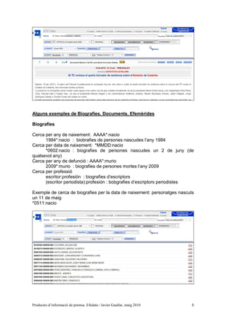 Alguns exemples de Biografies, Documents, Efemèrides

Biografies

Cerca per any de naixement: AAAA*:nacio
      1984*:nacio : biobrafies de persones nascudes l’any 1984
Cerca per data de naixement: *MMDD:nacio
      *0602:nacio : biografies de persones nascudes un 2 de juny (de
qualsevol any)
Cerca per any de defunció : AAAA*:murio
      2009*:murio : biografies de persones mortes l’any 2009
Cerca per professió
      escritor:profesión : biografies d’escriptors
      (escritor periodista):profesión : bobgrafies d’escriptors periodistes

Exemple de cerca de biografies per la data de naixement: personatges nascuts
un 11 de maig
*0511:nacio




Productes d’informació de premsa. Efedata / Javier Guallar, maig 2010      5
 